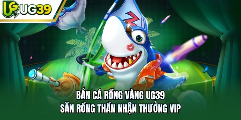 Bắn Cá Rồng Vàng UG39 - Săn Rồng Thần Nhận Thưởng Vip