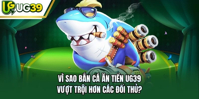 Vì sao bắn cá ăn tiền UG39 vượt trội hơn các đối thủ?